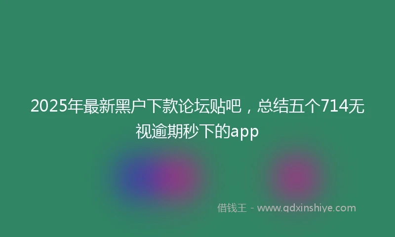 2025年最新黑户下款论坛贴吧,总结五个714无视逾期秒下的app