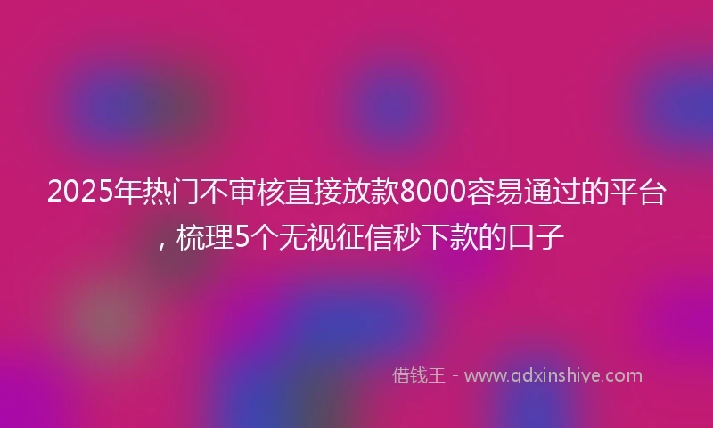 2025年热门不审核直接放款8000容易通过的平台，梳理5个无视征信秒下款的口子