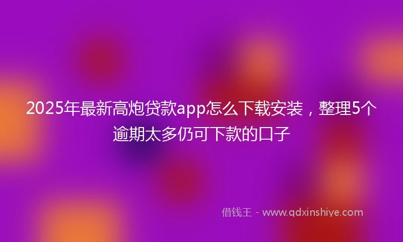 2025年最新高炮贷款app怎么下载安装,整理5个逾期太多仍可下款的口子