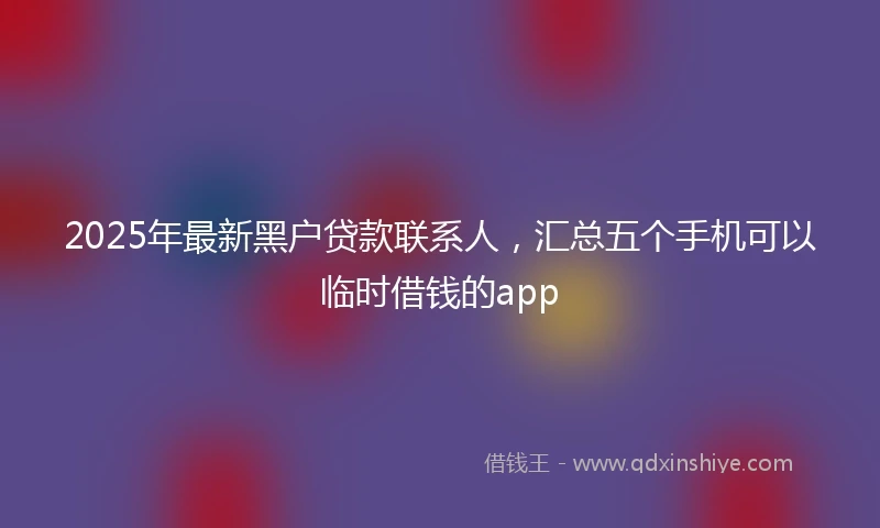 2025年最新黑户贷款联系人，汇总五个手机可以临时借钱的app