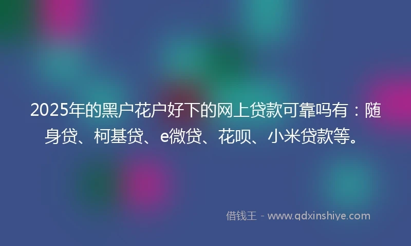 2025年的黑户花户好下的网上贷款可靠吗有：随身贷、柯基贷、e微贷、花呗、小米贷款等。