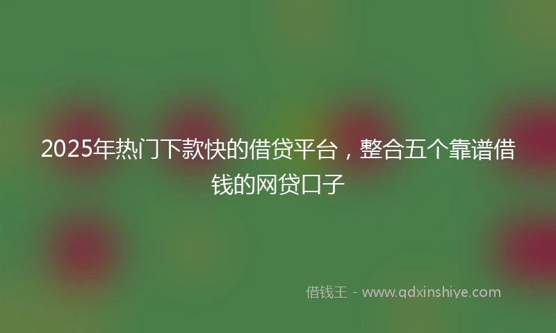 2025年热门下款快的借贷平台，整合五个靠谱借钱的网贷口子