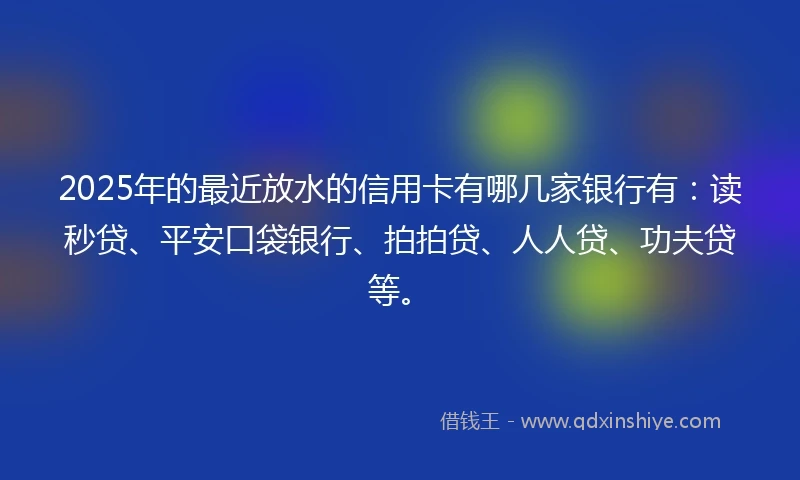 2025年的最近放水的信用卡有哪几家银行有：读秒贷、平安口袋银行、拍拍贷、人人贷、功夫贷等。