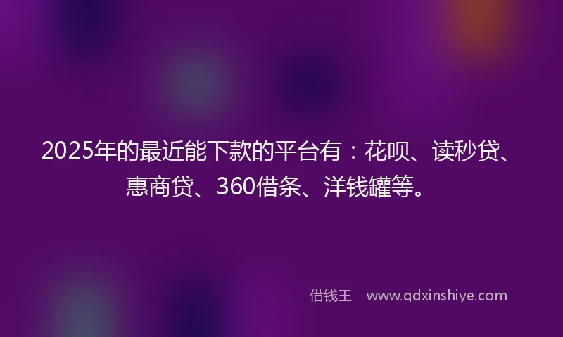 2025年的最近能下款的平台有：花呗、读秒贷、惠商贷、360借条、洋钱罐等。