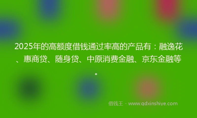 2025年的高额度借钱通过率高的产品有：融逸花、惠商贷、随身贷、中原消费金融、京东金融等。