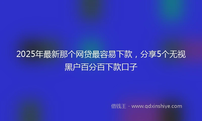 2025年最新那个网贷最容易下款，分享5个无视黑户百分百下款口子