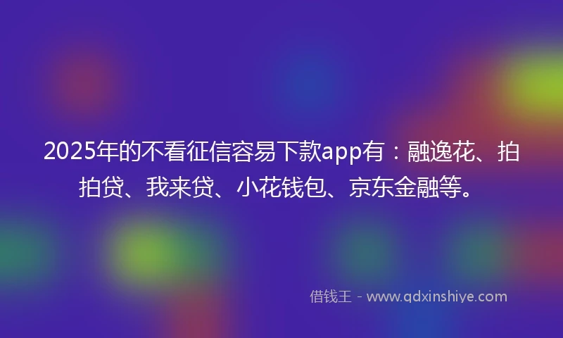 2025年的不看征信容易下款app有：融逸花、拍拍贷、我来贷、小花钱包、京东金融等。