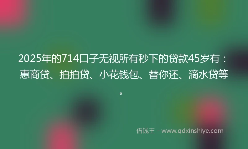 2025年的714口子无视所有秒下的贷款45岁有：惠商贷、拍拍贷、小花钱包、替你还、滴水贷等。