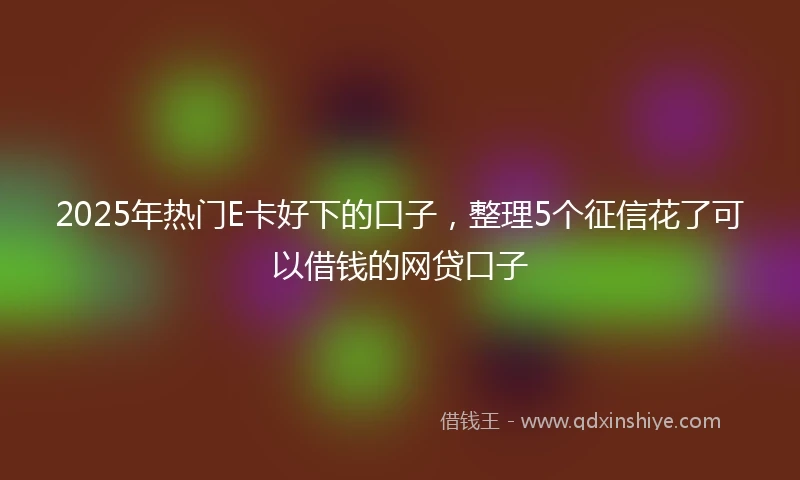2025年热门E卡好下的口子，整理5个征信花了可以借钱的网贷口子