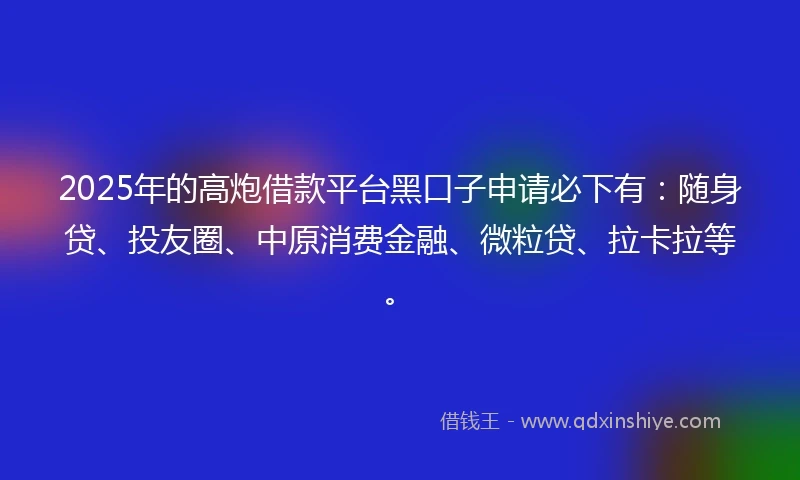 2025年的高炮借款平台黑口子申请必下有：随身贷、投友圈、中原消费金融、微粒贷、拉卡拉等。