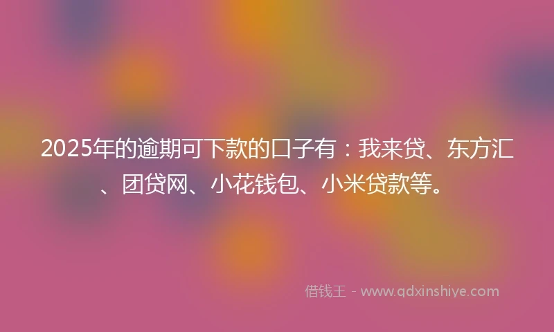 2025年的逾期可下款的口子有：我来贷、东方汇、团贷网、小花钱包、小米贷款等。