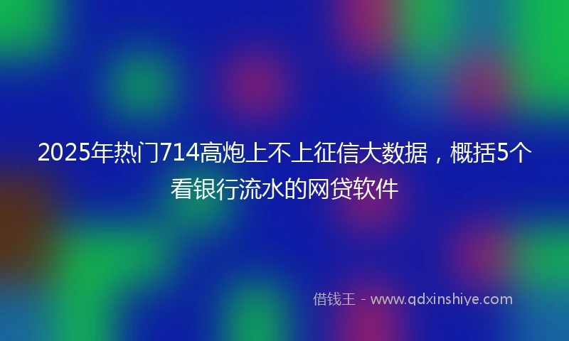 2025年热门714高炮上不上征信大数据，概括5个看银行流水的网贷软件