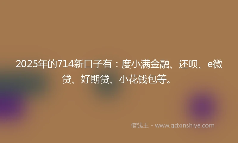 2025年的714新口子有:度小满金融、还呗、e微贷、好期贷、小花钱包等。