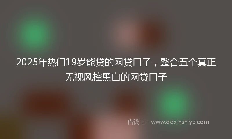 2025年热门19岁能贷的网贷口子，整合五个真正无视风控黑白的网贷口子