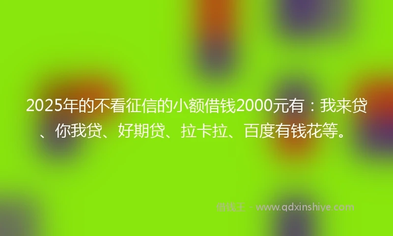 2025年的不看征信的小额借钱2000元有：我来贷、你我贷、好期贷、拉卡拉、百度有钱花等。