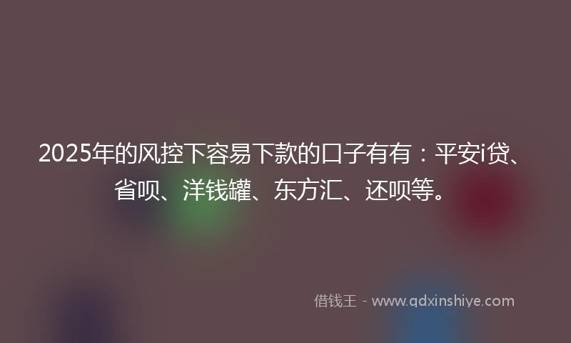 2025年的风控下容易下款的口子有有：平安i贷、省呗、洋钱罐、东方汇、还呗等。