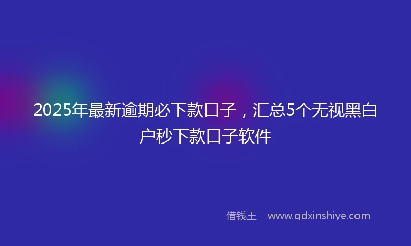 2025年最新逾期必下款口子，汇总5个无视黑白户秒下款口子软件