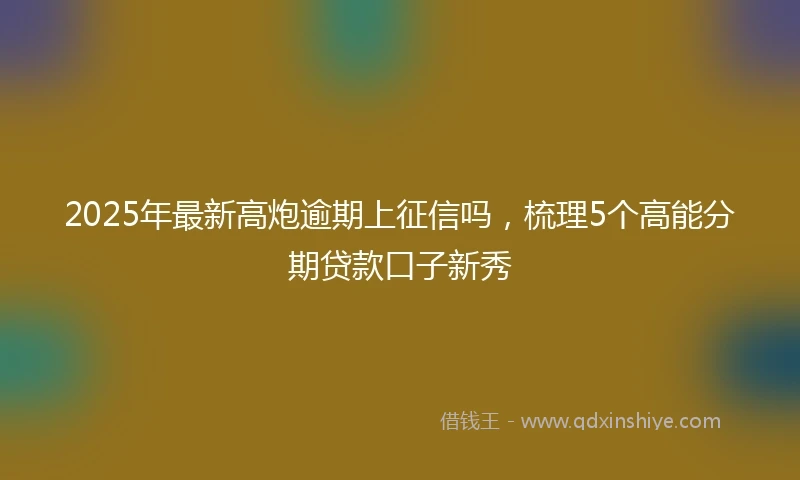 2025年最新高炮逾期上征信吗，梳理5个高能分期贷款口子新秀