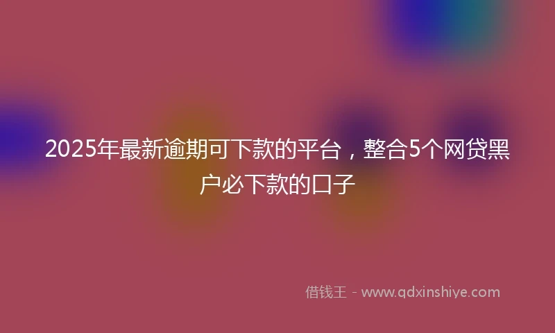 2025年最新逾期可下款的平台，整合5个网贷黑户必下款的口子