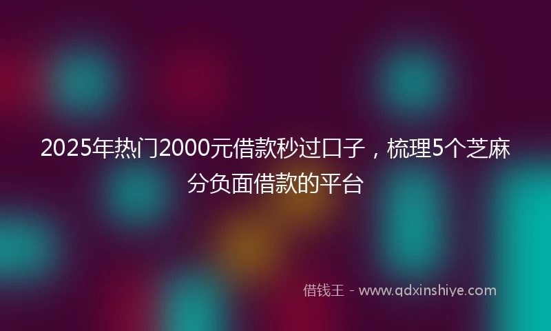 2025年热门2000元借款秒过口子，梳理5个芝麻分负面借款的平台