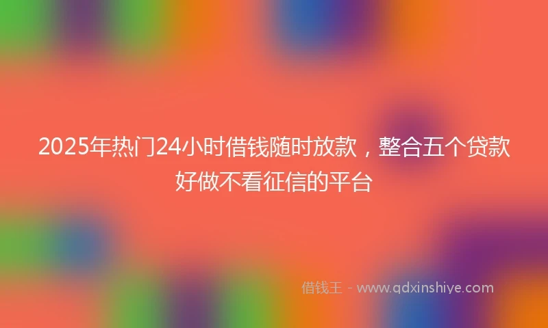 2025年热门24小时借钱随时放款，整合五个贷款好做不看征信的平台