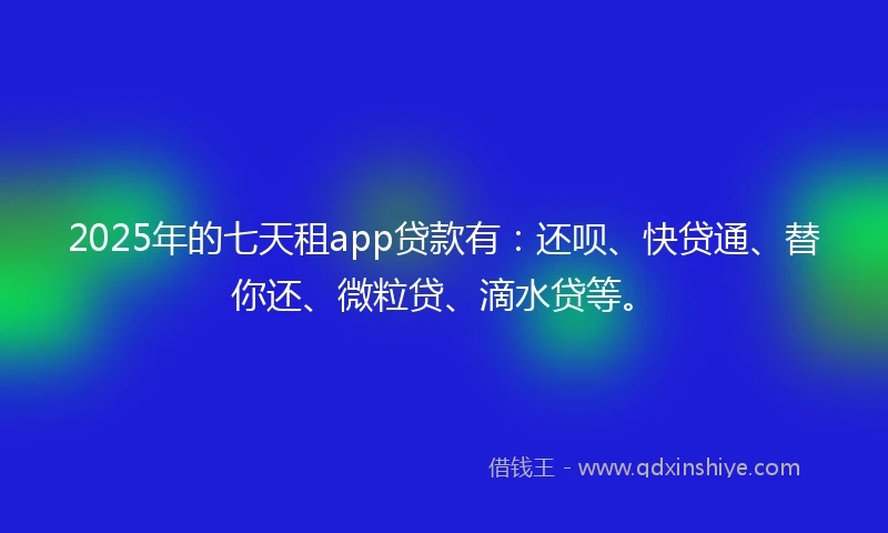 2025年的七天租app贷款有：还呗、快贷通、替你还、微粒贷、滴水贷等。