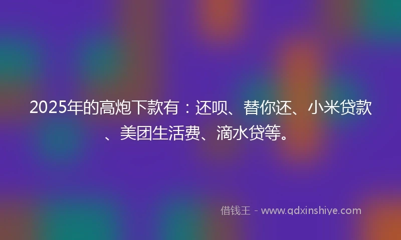 2025年的高炮下款有：还呗、替你还、小米贷款、美团生活费、滴水贷等。