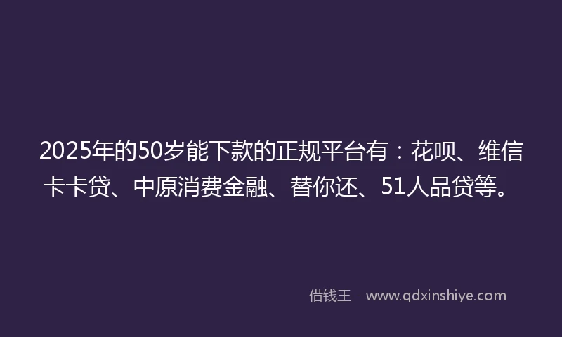 2025年的50岁能下款的正规平台有：花呗、维信卡卡贷、中原消费金融、替你还、51人品贷等。