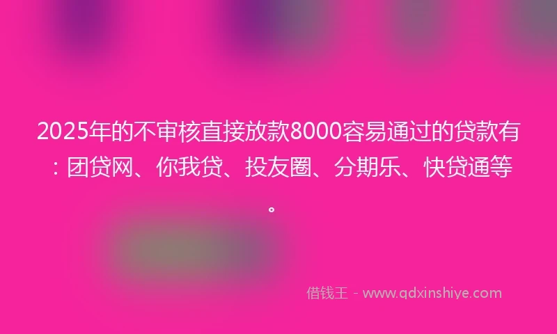 2025年的不审核直接放款8000容易通过的贷款有：团贷网、你我贷、投友圈、分期乐、快贷通等。