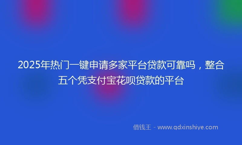 2025年热门一键申请多家平台贷款可靠吗，整合五个凭支付宝花呗贷款的平台