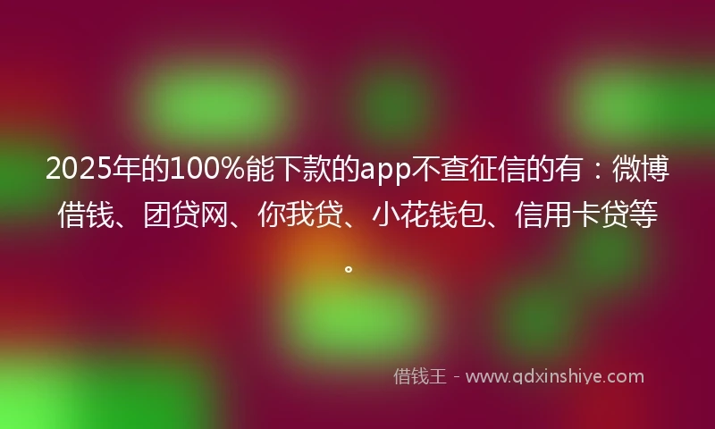 2025年的100%能下款的app不查征信的有：微博借钱、团贷网、你我贷、小花钱包、信用卡贷等。