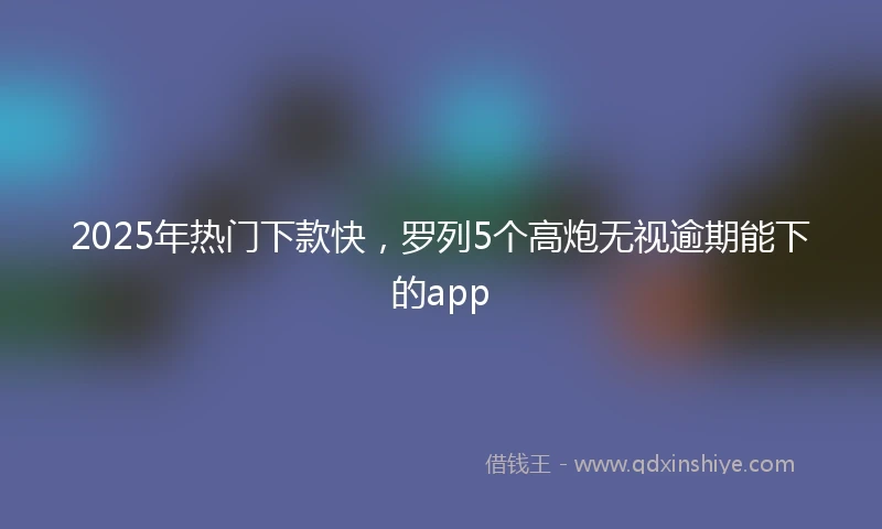 2025年热门下款快，罗列5个高炮无视逾期能下的app