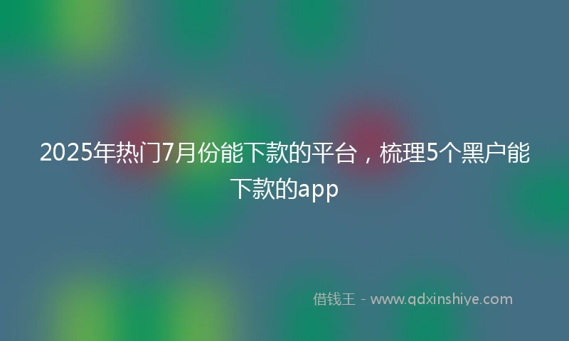 2025年热门7月份能下款的平台，梳理5个黑户能下款的app