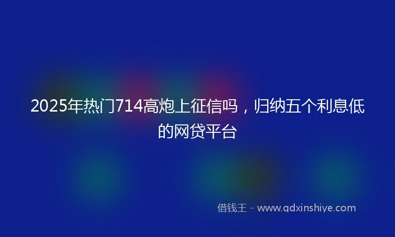 2025年热门714高炮上征信吗,归纳五个利息低的网贷平台