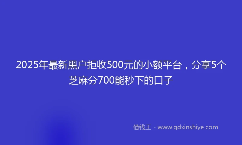 2025年最新黑户拒收500元的小额平台，分享5个芝麻分700能秒下的口子