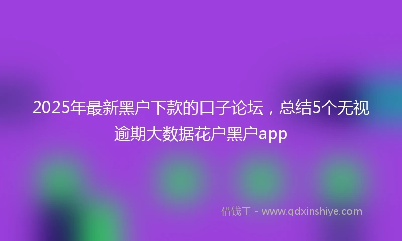 2025年最新黑户下款的口子论坛，总结5个无视逾期大数据花户黑户app