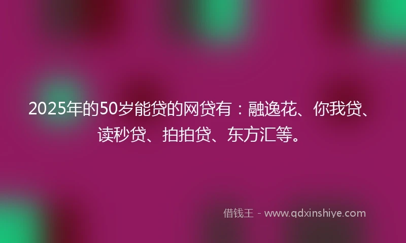 2025年的50岁能贷的网贷有：融逸花、你我贷、读秒贷、拍拍贷、东方汇等。