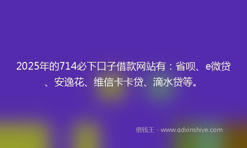 2025年的714必下口子借款网站有：省呗、e微贷、安逸花、维信卡卡贷、滴水贷等。