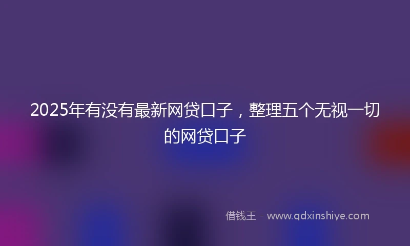2025年有没有最新网贷口子，整理五个无视一切的网贷口子