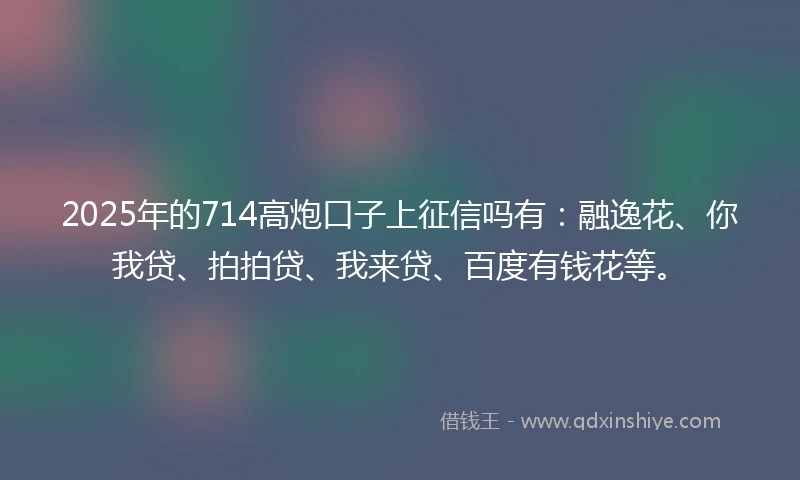 2025年的714高炮口子上征信吗有：融逸花、你我贷、拍拍贷、我来贷、百度有钱花等。
