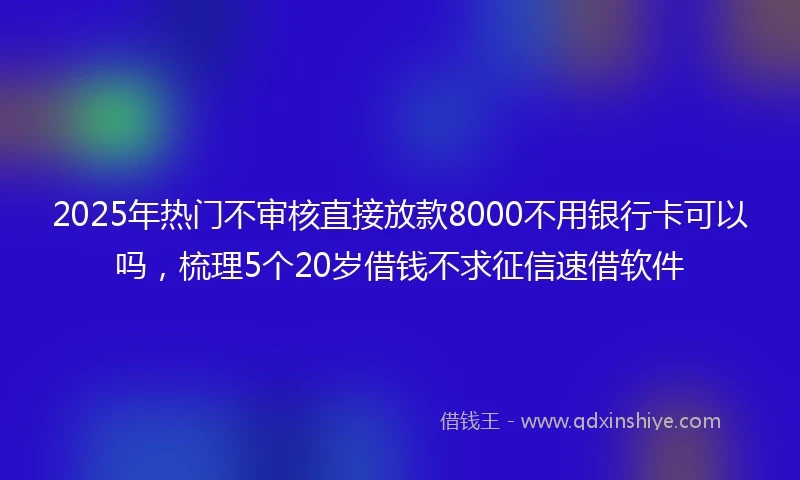 2025年热门不审核直接放款8000不用银行卡可以吗，梳理5个20岁借钱不求征信速借软件