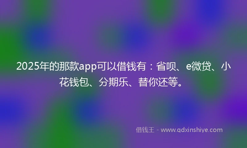 2025年的那款app可以借钱有：省呗、e微贷、小花钱包、分期乐、替你还等。