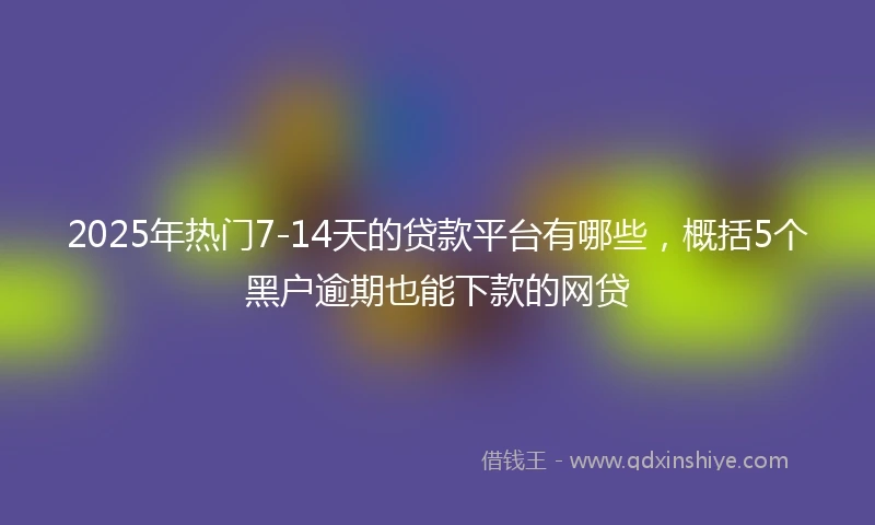 2025年热门7-14天的贷款平台有哪些，概括5个黑户逾期也能下款的网贷