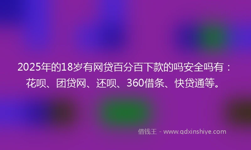 2025年的18岁有网贷百分百下款的吗安全吗有：花呗、团贷网、还呗、360借条、快贷通等。