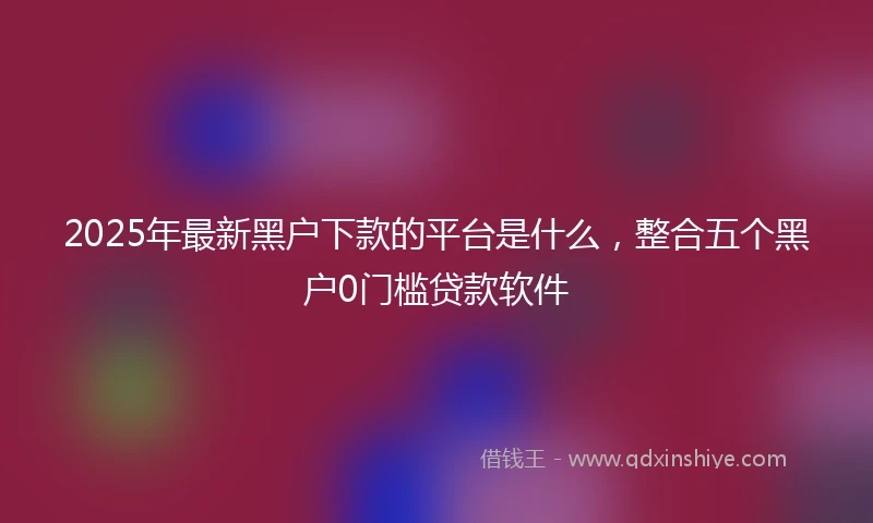 2025年最新黑户下款的平台是什么，整合五个黑户0门槛贷款软件