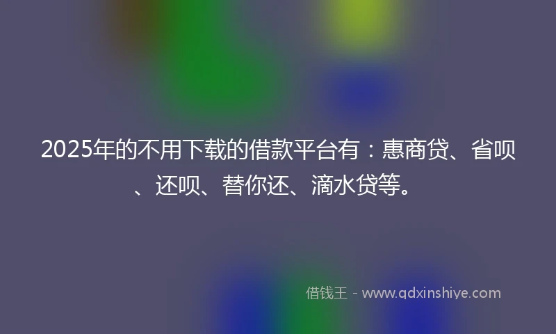 2025年的不用下载的借款平台有：惠商贷、省呗、还呗、替你还、滴水贷等。