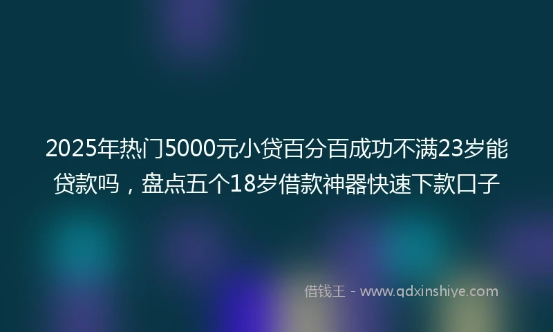 2025年热门5000元小贷百分百成功不满23岁能贷款吗,盘点五个18岁借款神器快速下款口子