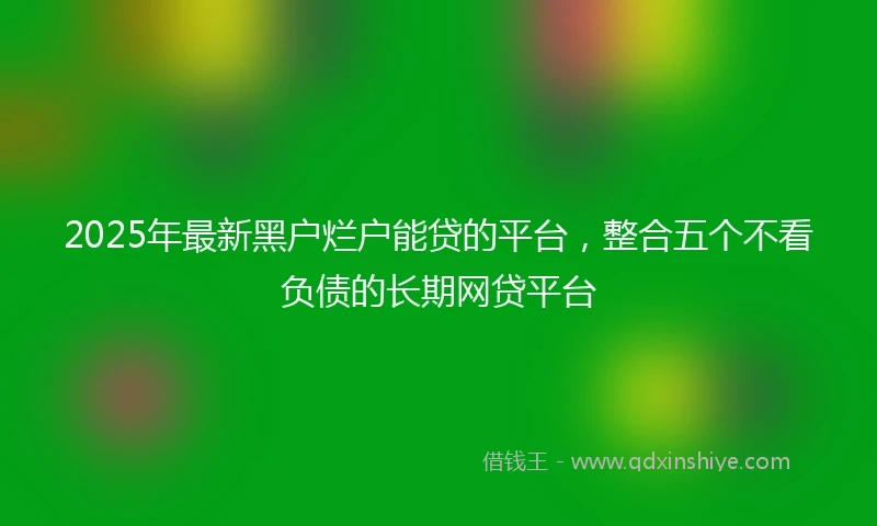 2025年最新黑户烂户能贷的平台，整合五个不看负债的长期网贷平台
