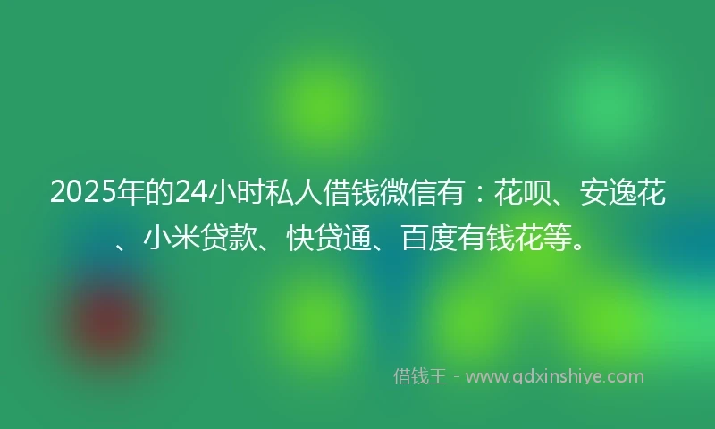 2025年的24小时私人借钱微信有：花呗、安逸花、小米贷款、快贷通、百度有钱花等。