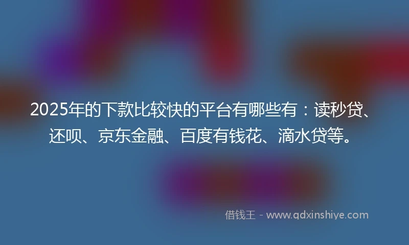 2025年的下款比较快的平台有哪些有：读秒贷、还呗、京东金融、百度有钱花、滴水贷等。